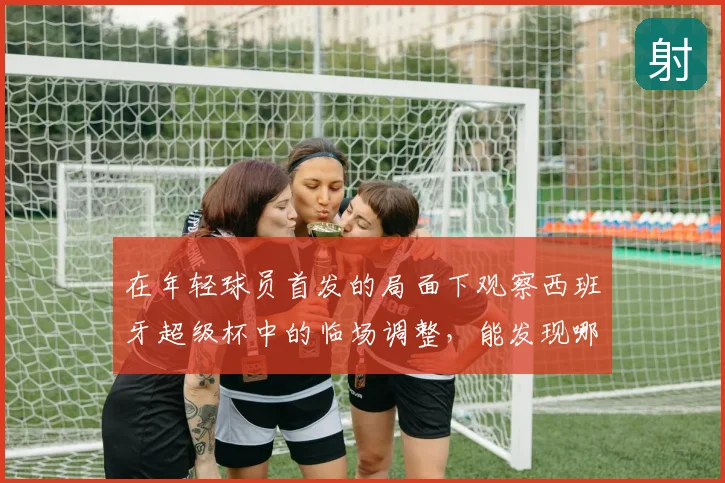 在年轻球员首发的局面下观察西班牙超级杯中的临场调整，能发现哪些细节