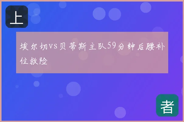 埃尔切vs贝蒂斯主队59分钟后腰补位救险