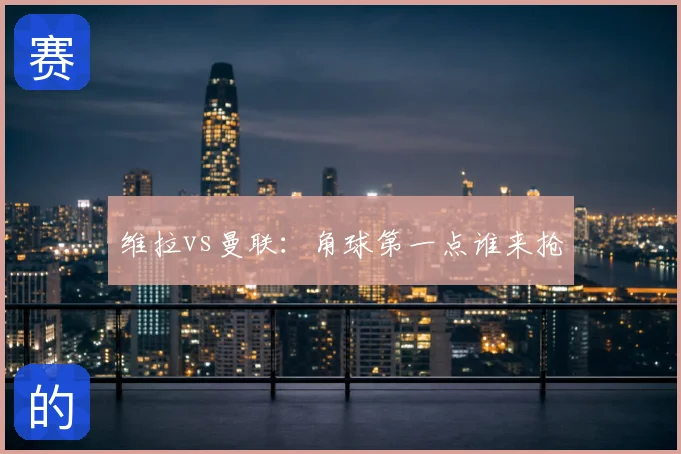 维拉vs曼联：角球第一点谁来抢
